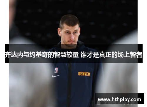 齐达内与约基奇的智慧较量 谁才是真正的场上智者